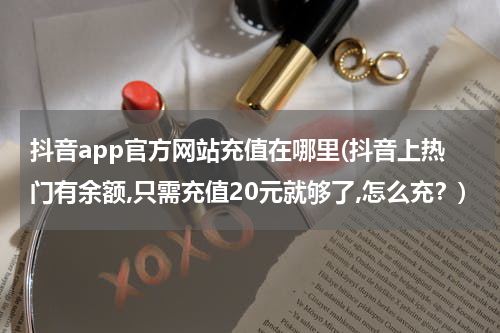 抖音app官方网站充值在哪里(抖音上热门有余额,只需充值20元就够了,怎么充？)