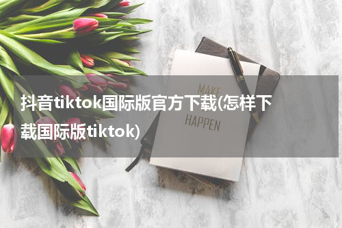 抖音tiktok国际版官方下载(怎样下载国际版tiktok)