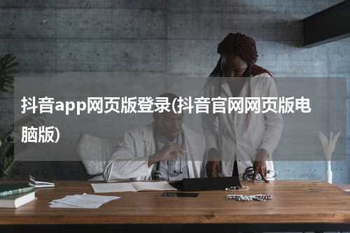 抖音app网页版登录(抖音官网网页版电脑版)