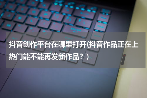 抖音创作平台在哪里打开(抖音作品正在上热门能不能再发新作品？)