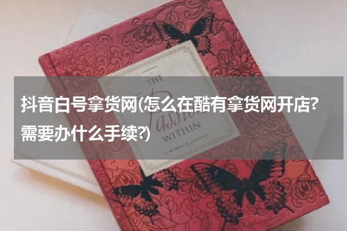 抖音白号拿货网(怎么在酷有拿货网开店?需要办什么手续?)