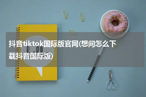 抖音tiktok国际版官网(想问怎么下载抖音国际版)