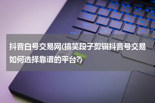 抖音白号交易网(搞笑段子剪辑抖音号交易如何选择靠谱的平台?)
