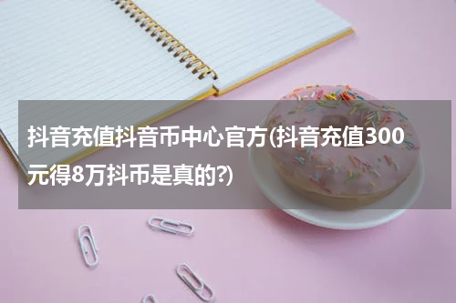 抖音充值抖音币中心官方(抖音充值300元得8万抖币是真的?)