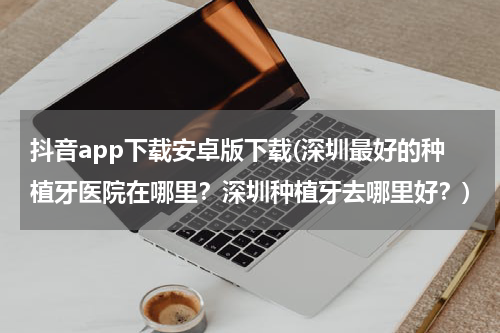 抖音app下载安卓版下载(深圳最好的种植牙医院在哪里？深圳种植牙去哪里好？)