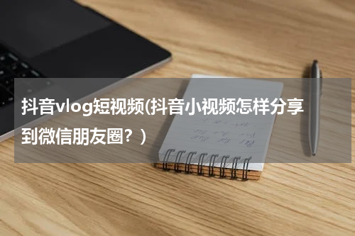 抖音vlog短视频(抖音小视频怎样分享到微信朋友圈？)