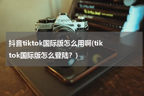 抖音tiktok国际版怎么用啊(tiktok国际版怎么登陆？)