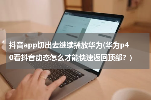 抖音app切出去继续播放华为(华为p40看抖音动态怎么才能快速返回顶部？)