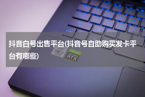 抖音白号出售平台(抖音号自助购买发卡平台有哪些)