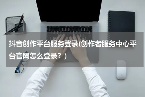 抖音创作平台服务登录(创作者服务中心平台官网怎么登录？)