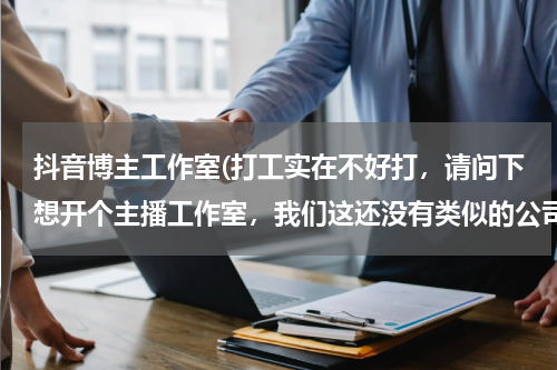抖音博主工作室(打工实在不好打，请问下想开个主播工作室，我们这还没有类似的公司所以想尝试一下请指教)
