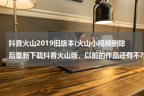 抖音火山2019旧版本(火山小视频删除后重新下载抖音火山版，以前的作品还有不?)