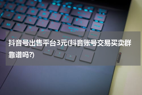 抖音号出售平台3元(抖音账号交易买卖群靠谱吗?)