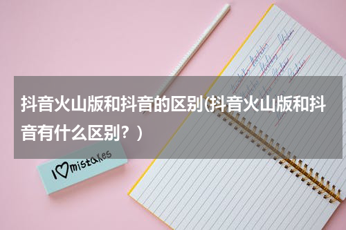 抖音火山版和抖音的区别(抖音火山版和抖音有什么区别？)