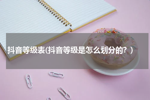 抖音等级表(抖音等级是怎么划分的？)