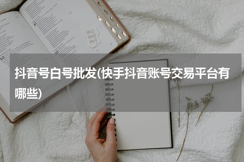 抖音号白号批发(快手抖音账号交易平台有哪些)