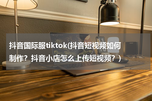 抖音国际服tiktok(抖音短视频如何制作？抖音小店怎么上传短视频？)