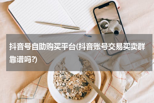 抖音号自助购买平台(抖音账号交易买卖群靠谱吗?)