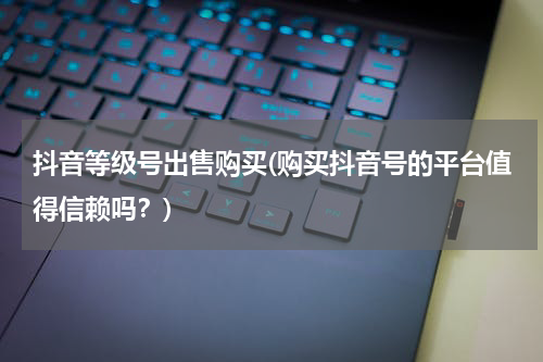 抖音等级号出售购买(购买抖音号的平台值得信赖吗？)