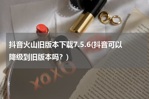 抖音火山旧版本下载7.5.6(抖音可以降级到旧版本吗？)