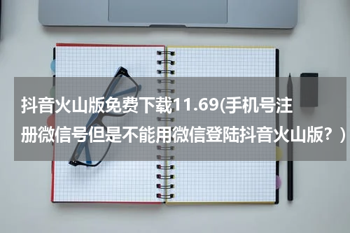 抖音火山版免费下载11.69(手机号注册微信号但是不能用微信登陆抖音火山版？)