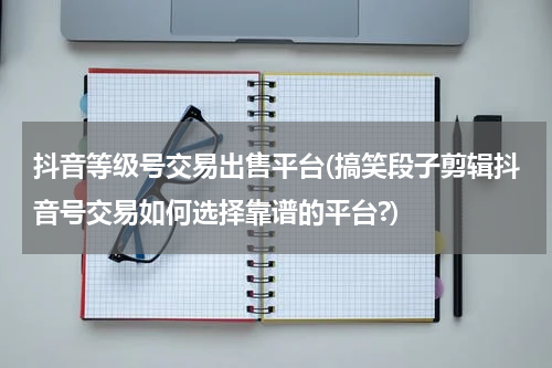 抖音等级号交易出售平台(搞笑段子剪辑抖音号交易如何选择靠谱的平台?)