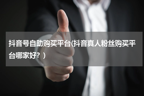 抖音号自助购买平台(抖音真人粉丝购买平台哪家好？)