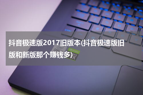 抖音极速版2017旧版本(抖音极速版旧版和新版那个赚钱多)