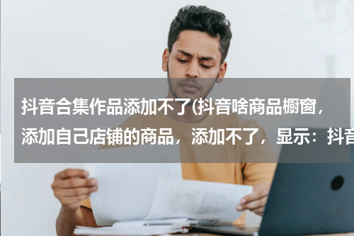 抖音合集作品添加不了(抖音啥商品橱窗，添加自己店铺的商品，添加不了，显示：抖音短视频：平台为了更好地保护知识产权.....)