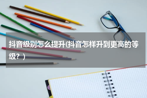 抖音级别怎么提升(抖音怎样升到更高的等级？)