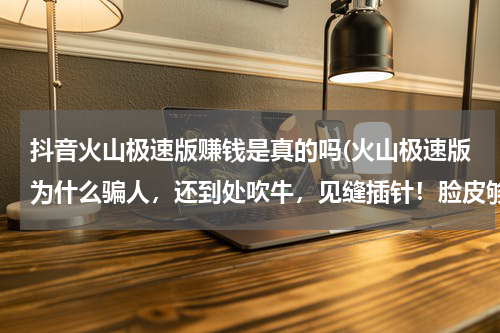 抖音火山极速版赚钱是真的吗(火山极速版为什么骗人，还到处吹牛，见缝插针！脸皮够厚？)