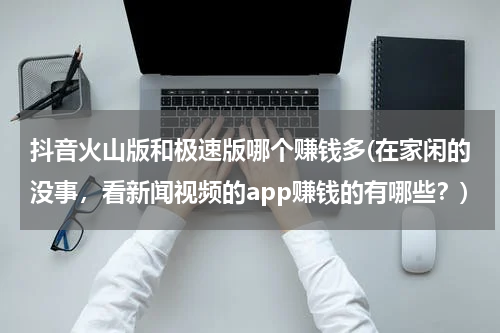 抖音火山版和极速版哪个赚钱多(在家闲的没事，看新闻视频的app赚钱的有哪些？)