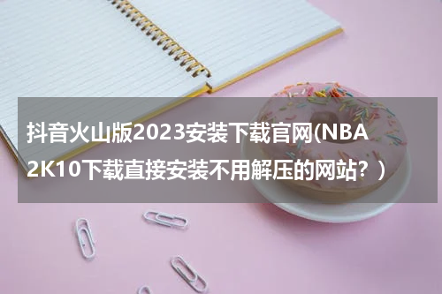 抖音火山版2023安装下载官网(NBA2K10下载直接安装不用解压的网站？)
