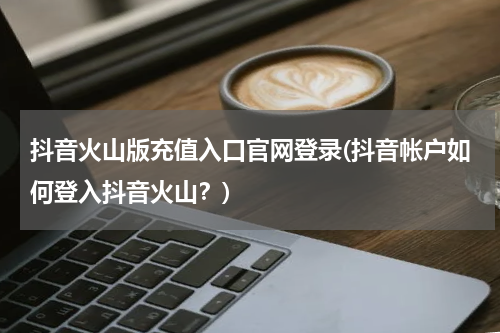 抖音火山版充值入口官网登录(抖音帐户如何登入抖音火山？)