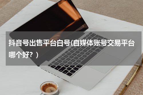 抖音号出售平台白号(自媒体账号交易平台哪个好？)