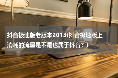 抖音极速版老版本2013(抖音极速版上消耗的流量是不是也属于抖音？)