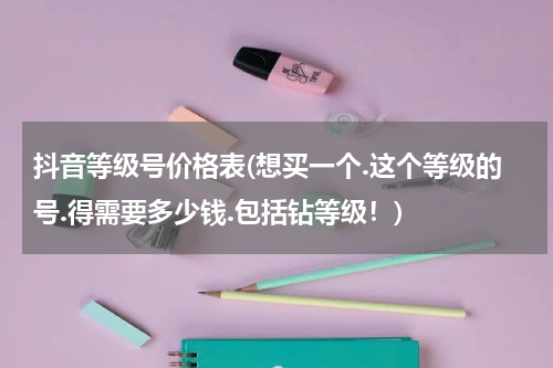 抖音等级号价格表(想买一个.这个等级的号.得需要多少钱.包括钻等级！)