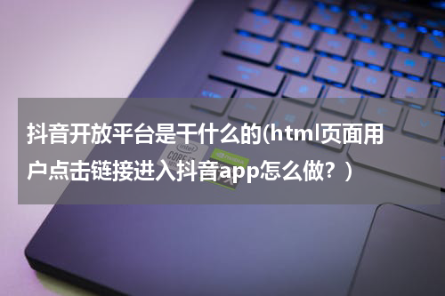 抖音开放平台是干什么的(html页面用户点击链接进入抖音app怎么做？)