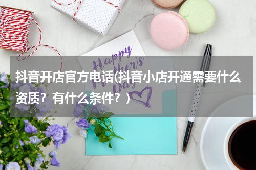 抖音开店官方电话(抖音小店开通需要什么资质？有什么条件？)