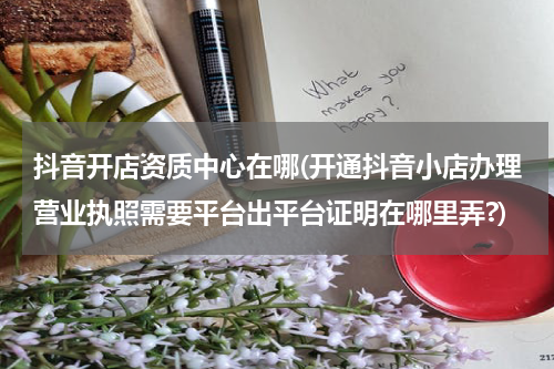 抖音开店资质中心在哪(开通抖音小店办理营业执照需要平台出平台证明在哪里弄?)