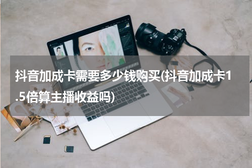 抖音加成卡需要多少钱购买(抖音加成卡1.5倍算主播收益吗)