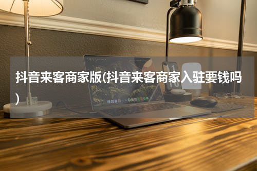 抖音来客商家版(抖音来客商家入驻要钱吗)