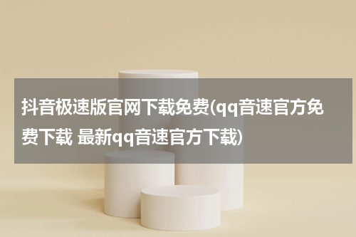 抖音极速版官网下载免费(qq音速官方免费下载 最新qq音速官方下载)