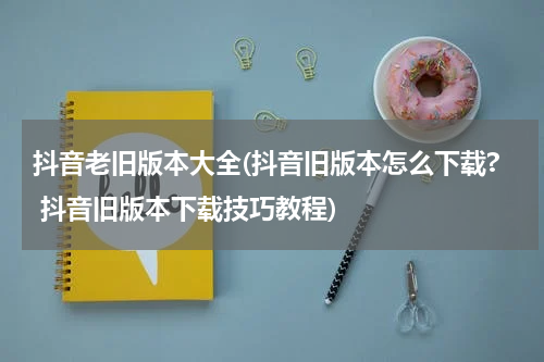抖音老旧版本大全(抖音旧版本怎么下载? 抖音旧版本下载技巧教程)