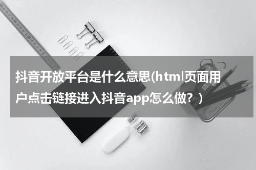 抖音开放平台是什么意思(html页面用户点击链接进入抖音app怎么做？)