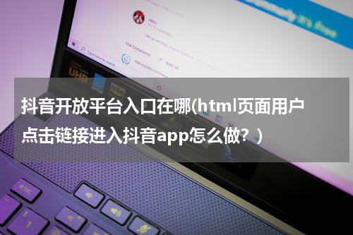 抖音开放平台入口在哪(html页面用户点击链接进入抖音app怎么做？)