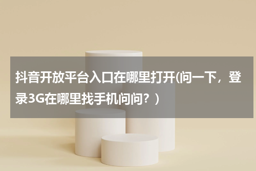 抖音开放平台入口在哪里打开(问一下，登录3G在哪里找手机问问？)