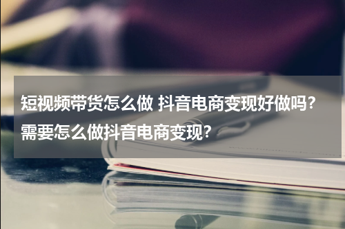 短视频带货怎么做 抖音电商变现好做吗？需要怎么做抖音电商变现？