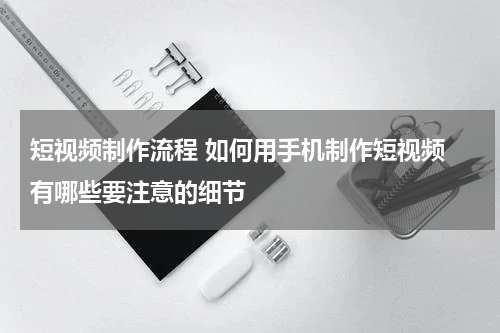 短视频制作流程 如何用手机制作短视频 有哪些要注意的细节
