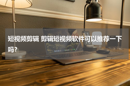 短视频剪辑 剪辑短视频软件可以推荐一下吗？